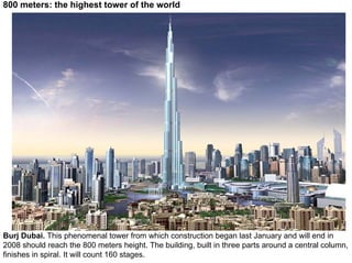 800 meters: the highest tower of the world




Burj Dubai. This phenomenal tower from which construction began last January and will end in
2008 should reach the 800 meters height. The building, built in three parts around a central column,
finishes in spiral. It will count 160 stages.
 