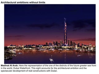 Architectural ambitions without limits




Madinat Al Arab. Here the representation of the one of the districts of the future greater sea front
in the world, Dubai Waterfront. This sight accounts for the architectural ambition and the
spectacular development of real constructions with Dubaï.
 