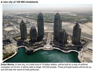 A new city of 120 000 inhabitants




Dubai Marina. A new city, of a total cost of 10 billion dollars, will be built on a way of artificial
navigation of 4,5 km. It will be able to lodge 120 000 people. Three principal towers will be set up
and will bear the name of Arab perfumes.
 