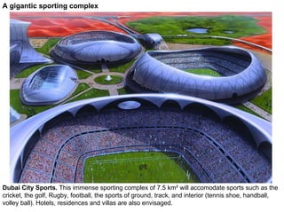 A gigantic sporting complex




Dubai City Sports. This immense sporting complex of 7.5 km² will accomodate sports such as the
cricket, the golf, Rugby, football, the sports of ground, track, and interior (tennis shoe, handball,
volley ball). Hotels, residences and villas are also envisaged.
 