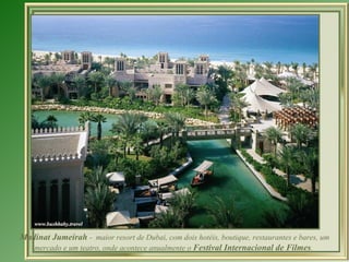 Madinat Jumeirah  -  maior resort de Dubai, com dois hotéis, boutique, restaurantes e bares, um mercado e um teatro, onde acontece anualmente o  Festival Internacional de Filmes .  