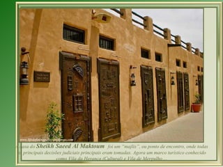 A casa do  Sheikh Saeed Al Maktoum  foi um “majlis”, ou ponto de encontro, onde todas as principais decisões judiciais principais eram tomadas. Agora um marco turístico conhecido como Vila da Herança (Cultural) e Vila de Mergulho ... 