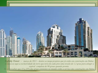 Infinity Tower  –  março de 2011 – dentre os mega-projetos que já estão em construção em Dubai, destaca-se aqui a exclusividade da torre que terá em  cada piso uma torção de 1,2 grau para atingir a espiral  completa de 90 graus quando pronta.  De se ressaltar que 15 a 25% das gruas existentes no mundo estão a serviço das construções em Dubai. 