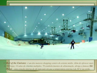 O  Mall of the Emirates  é um dos maiores shopping centers do oriente médio. Além de oferecer mais de 500 lojas, 14 salas de  cinema  multiplex, 70 estabelecimentos de alimentação, abriga o famoso  Ski Dubai  – uma estação interna de ski num país em que a temperatura externa é de 50º C no verão.  