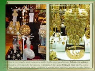 Em Dubai, é irresistível o apelo para que a mulher brilhe: para as religiosas,  bolsas com cristais  equilibrando a sobriedade das burcas e, na intimidade do lar, fartas  jóias em puro ouro  e pedras preciosas. Para as que não têm limites religiosos, é preciso muito equilíbrio para não exceder limites...  