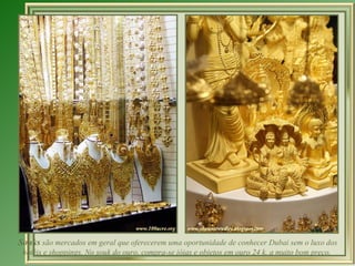 Souks  são mercados em geral que oferecerem uma oportunidade de conhecer Dubai sem o luxo dos hotéis e shoppings. No souk do ouro, compra-se jóias e objetos em ouro 24 k. a muito bom preço.  