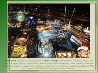 Dubailand -  turismo de classe mundial, o  Global Village  reúne costumes e culturas diversas que abrangem amplo espectro de atividades: música, dança, artes e artesanato, teatro, culinária e costumes de diferentes países.  O mega projeto funciona em fase de desenvolvimento e estará concluído em 2015 a 2018, quando se tornará o maior parque temático do mundo. 