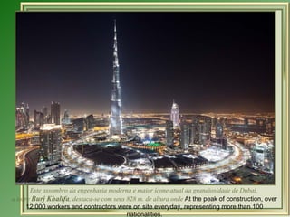 Este assombro da engenharia moderna e maior ícone atual da grandiosidade de Dubai,  a torre  Burj Khalifa , destaca-se com seus 828 m. de altura onde  At the peak of construction, over 12,000 workers and contractors were on site everyday, representing more than 100 nationalities. 