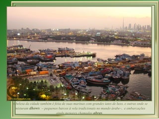 A beleza da cidade também é feita de suas marinas com grandes iates de luxo, e outras onde se misturam  dhows  – pequenos barcos à vela tradicionais no mundo árabe–,  e embarcações ainda menores chamadas  abras .  
