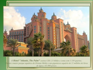O  Hotel "Atlantis, The Palm"  custou US$ 1,5 bilhão e conta com 1.539 quartos. Possui o maior parque aquático do Oriente Médio e um gigantesco aquário de 11 milhões de litros de água e 65.000 peixes. 