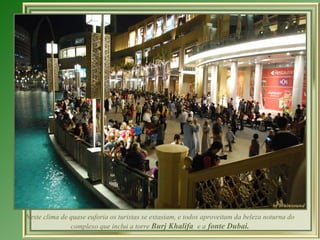 Neste clima de quase euforia os turistas se extasiam, e todos aproveitam da beleza noturna do complexo que inclui a torre  Burj Khalifa  e a  fonte Dubai. 