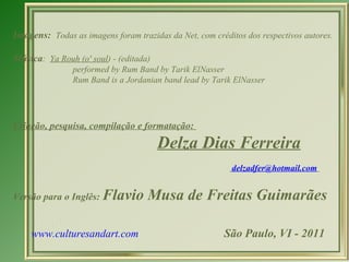 Imagens:  Todas as imagens foram trazidas da Net, com créditos dos respectivos autores. Música :  Ya Rouh (o' soul ) - (editada)   performed by Rum Band by Tarik ElNasser   Rum Band is a Jordanian band lead by Tarik ElNasser  Criação, pesquisa, compilação e formatação:  Delza Dias Ferreira [email_address]                                                                          Versão para o Inglês:  Flavio Musa de Freitas Guimarães www.culturesandart.com   São Paulo, VI - 2011 
