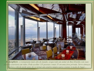At.mosphere  ,  o restaurante mais alto do mundo, ocupa todo um andar do Burj Khalifa com suas paredes exteriores em vidro. Pode  acolher 135 pessoas e mais 35 em uma área privada. Serve almoços ligeiros e chá da tarde antes de se tornar um cenário mágico para o jantar à moda do lugar...  