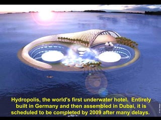 Hydropolis, the world's first underwater hotel. Entirely
  built in Germany and then assembled in Dubai, it is
scheduled to be completed by 2009 after many delays.
 