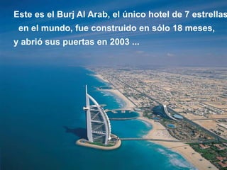 Este es el Burj Al Arab, el único hotel de 7 estrellas
 en el mundo, fue construido en sólo 18 meses,
y abrió sus puertas en 2003 ...
 