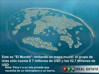 Este es "El Mundo": Imitando un mapa mundi, el grupo de
islas sólo cuesta $ 7 millones de USD y los 52,7 Millones de
USD
  Nota: Para ir a su isla privada que
  necesita de un helicóptero o un barco.
 