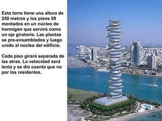 Esta torre tiene una altura de
250 metros y los pisos 59
montados en un núcleo de
hormigón que servirá como
un eje giratorio. Las plantas
se pre-ensamblados y luego
unido al núcleo del edificio.

Cada piso girará separada de
las otras. La velocidad será
lenta y se dio cuenta que no
por los residentes.
 