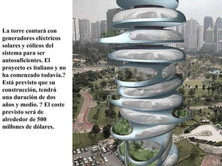 La torre contará con
generadores eléctricos
solares y eólicos del
sistema para ser
autosuficientes. El
proyecto es italiano y no
ha comenzado todavía.?
Está previsto que su
construcción, tendrá
una duración de dos
años y medio. ? El coste
previsto será de
alrededor de 500
millones de dólares.
 