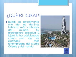 ¿QUÉ ES DUBAI ?
 Dubái,   es actualmente
 uno de los destinos
 turísticos más cotizados
 del        mundo.      Su
 arquitectura excesiva y
 lujosa la ha posicionado
 como       una   de   las
 ciudades             más
 renombradas del Medio
 Oriente y del mundo.
 
