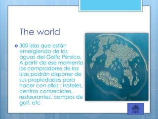 The world
 300 islas que están
 emergiendo de las
 aguas del Golfo Pérsico.
 A partir de ese momento
 los compradores de las
 islas podrán disponer de
 sus propiedades para
 hacer con ellas : hoteles,
 centros comerciales,
 restaurantes, campos de
 golf, etc
 