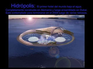 Hidrópolis:  El primer hotel del mundo bajo el agua. Completamente construido en Alemania y luego ensamblado en Dubai. Está contemplado para terminarse en el 2009 luego de varios retrasos. 