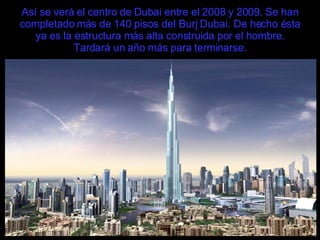 Así se verá el centro de Dubai entre el 2008 y 2009. Se han completado más de 140 pisos del Burj Dubai. De hecho ésta ya es la estructura más alta construida por el hombre. Tardará un año más para terminarse. 