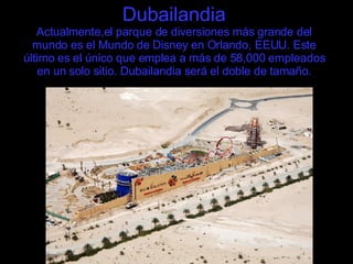 Dubailandia Actualmente,el parque de diversiones más grande del mundo es el Mundo de Disney en Orlando, EEUU. Este último es el único que emplea a más de 58,000 empleados en un solo sitio. Dubailandia será el doble de tamaño. 