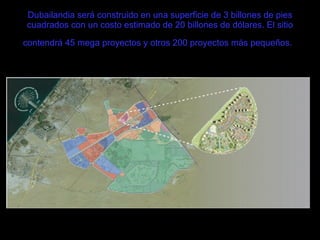 Dubailandia será construido en una superficie de 3 billones de pies cuadrados con un costo estimado de 20 billones de dólares. El sitio contendrá 45 mega proyectos y otros 200 proyectos más pequeños.   