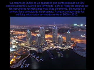 La marina de Dubai es un desarrollo que contendrá más de 200 edificios altísimos cuando sea terminado. Será el hogar de algunas de las estructuras residenciales más altas del mundo. Se muestra la primera fase completada del proyecto. Aunque la mayoría de los edificios altos serán terminados entre el 2009 y 2010. 