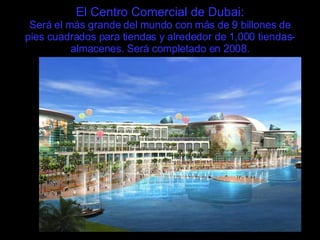 El Centro Comercial de Dubai: Será el más grande del mundo con más de 9 billones de pies cuadrados para tiendas y alrededor de 1,000 tiendas-almacenes. Será completado en 2008. 