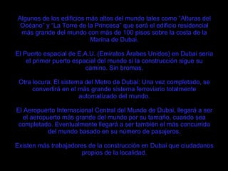 Algunos de los edificios más altos del mundo tales como “Alturas del Océano” y “La Torre de la Princesa” que será el edificio residencial más grande del mundo con más de 100 pisos sobre la costa de la Marina de Dubai. El Puerto espacial de E.A.U. (Emiratos Árabes Unidos) en Dubai sería el primer puerto espacial del mundo si la construcción sigue su camino. Sin bromas. Otra locura: El sistema del Metro de Dubai: Una vez completado, se convertirá en el más grande sistema ferroviario totalmente automatizado del mundo. El Aeropuerto Internacional Central del Mundo de Dubai, llegará a ser el aeropuerto más grande del mundo por su tamaño, cuando sea completado. Eventualmente llegará a ser también el más concurrido del mundo basado en su número de pasajeros. Existen más trabajadores de la construcción en Dubai que ciudadanos propios de la localidad. 