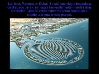 Las Islas Palmera en Dubai. Se usó tecnología holandesa de dragado para crear estas tremendamente grandes islas artificiales. Tres de estas palmeras serán construidas  siendo la última la más grande. 
