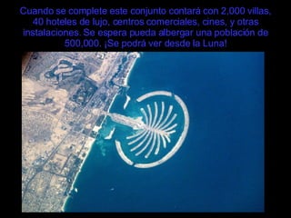 Cuando se complete este conjunto contará con 2,000 villas, 40 hoteles de lujo, centros comerciales, cines, y otras instalaciones. Se espera pueda albergar una población de 500,000. ¡Se podrá ver desde la Luna! 