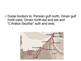 ●   Dubai borders to: Persian gulf north, Oman gulf
    north-oest, Oman north-est and est and
    "L'Aràbia Saudita" suth and oest.
 