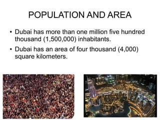POPULATION AND AREA
●   Dubai has more than one million five hundred
    thousand (1,500,000) inhabitants.
●   Dubai has an area of four thousand (4,000)
    square kilometers.
 