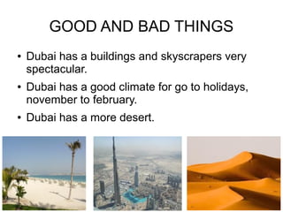 GOOD AND BAD THINGS
●   Dubai has a buildings and skyscrapers very
    spectacular.
●   Dubai has a good climate for go to holidays,
    november to february.
●   Dubai has a more desert.
 