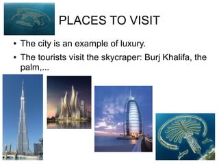 PLACES TO VISIT
●   The city is an example of luxury.
●   The tourists visit the skycraper: Burj Khalifa, the
    palm,...
 