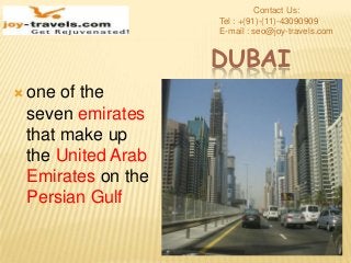 DUBAI
 one of the
seven emirates
that make up
the United Arab
Emirates on the
Persian Gulf
Contact Us:
Tel : +(91)-(11)-43090909
E-mail : seo@joy-travels.com
 
