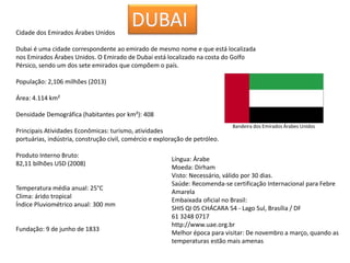 Cidade dos Emirados Árabes Unidos
Dubai é uma cidade correspondente ao emirado de mesmo nome e que está localizada
nos Emirados Árabes Unidos. O Emirado de Dubai está localizado na costa do Golfo
Pérsico, sendo um dos sete emirados que compõem o país.
População: 2,106 milhões (2013)
Área: 4.114 km²
Densidade Demográfica (habitantes por km²): 408
Principais Atividades Econômicas: turismo, atividades
portuárias, indústria, construção civil, comércio e exploração de petróleo.
Produto Interno Bruto:
82,11 bilhões USD (2008)
Temperatura média anual: 25°C
Clima: árido tropical
Índice Pluviométrico anual: 300 mm
Fundação: 9 de junho de 1833
Bandeira dos Emirados Árabes Unidos
Língua: Árabe
Moeda: Dirham
Visto: Necessário, válido por 30 dias.
Saúde: Recomenda-se certificação Internacional para Febre
Amarela
Embaixada oficial no Brasil:
SHIS QI 05 CHÁCARA 54 - Lago Sul, Brasília / DF
61 3248 0717
http://www.uae.org.br
Melhor época para visitar: De novembro a março, quando as
temperaturas estão mais amenas
 