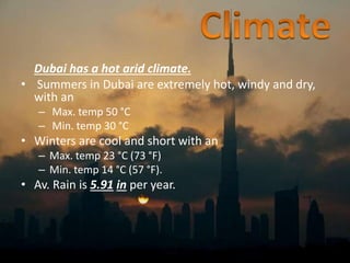 Dubai has a hot arid climate.
• Summers in Dubai are extremely hot, windy and dry,
with an
– Max. temp 50 °C
– Min. temp 30 °C
• Winters are cool and short with an
– Max. temp 23 °C (73 °F)
– Min. temp 14 °C (57 °F).
• Av. Rain is 5.91 in per year.
 