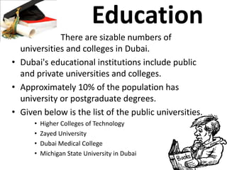 Education
• There are sizable numbers of
universities and colleges in Dubai.
• Dubai's educational institutions include public
and private universities and colleges.
• Approximately 10% of the population has
university or postgraduate degrees.
• Given below is the list of the public universities.
• Higher Colleges of Technology
• Zayed University
• Dubai Medical College
• Michigan State University in Dubai
 