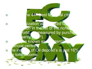 Dubai is the 44th best financial city in the
world.
The organization also ranked Dubai in the
33rd position in the list of the richest cities
in the world, as measured by purchasing
power parity (PPP).
The city is known as an international
financial centre.
The income of Oil deposit’s is just 16% of
the total income.
 