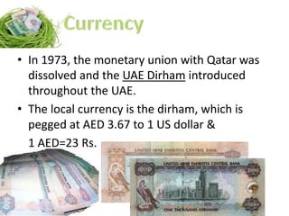 • In 1973, the monetary union with Qatar was
dissolved and the UAE Dirham introduced
throughout the UAE.
• The local currency is the dirham, which is
pegged at AED 3.67 to 1 US dollar &
1 AED=23 Rs.
 