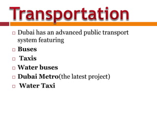  Dubai has an advanced public transport
system featuring
 Buses
 Taxis
 Water buses
 Dubai Metro(the latest project)
 Water Taxi
 
