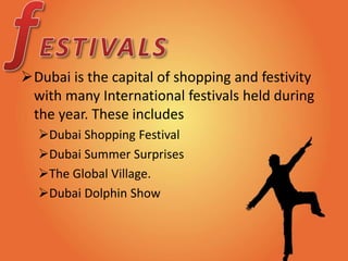 Dubai is the capital of shopping and festivity
with many International festivals held during
the year. These includes
Dubai Shopping Festival
Dubai Summer Surprises
The Global Village.
Dubai Dolphin Show
 