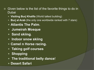  Given below is the list of the favorite things to do in
Dubai
 Visiting Burj Khalifa (World tallest building)
 Burj al Arab (the only one worldwide ranked with 7 stars)
 Atlantis The Palm.
 Jumeirah Mosque
 Sand skiing.
 Indoor snow skiing
 Camel n Horse racing.
 Taking golf courses
 Shopping
 The traditional belly dance!
 Desert Safari
 