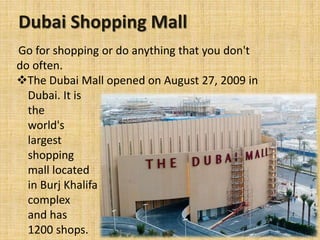Dubai Shopping Mall
Go for shopping or do anything that you don't
do often.
The Dubai Mall opened on August 27, 2009 in
Dubai. It is
the
world's
largest
shopping
mall located
in Burj Khalifa
complex
and has
1200 shops.
 