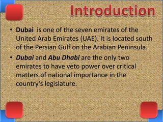 • Dubai is one of the seven emirates of the
United Arab Emirates (UAE). It is located south
of the Persian Gulf on the Arabian Peninsula.
• Dubai and Abu Dhabi are the only two
emirates to have veto power over critical
matters of national importance in the
country's legislature.
 