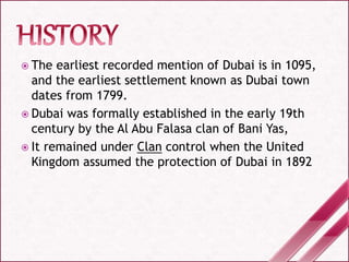  The earliest recorded mention of Dubai is in 1095,
and the earliest settlement known as Dubai town
dates from 1799.
 Dubai was formally established in the early 19th
century by the Al Abu Falasa clan of Bani Yas,
 It remained under Clan control when the United
Kingdom assumed the protection of Dubai in 1892
 