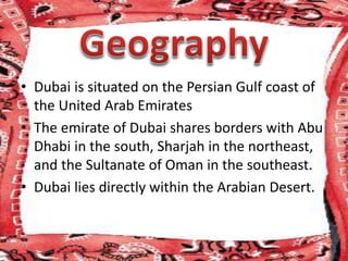 • Dubai is situated on the Persian Gulf coast of
the United Arab Emirates
• The emirate of Dubai shares borders with Abu
Dhabi in the south, Sharjah in the northeast,
and the Sultanate of Oman in the southeast.
• Dubai lies directly within the Arabian Desert.
 